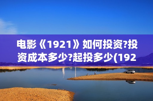 电影《1921》如何投资?投资成本多少?起投多少(1921电影 怎么样)