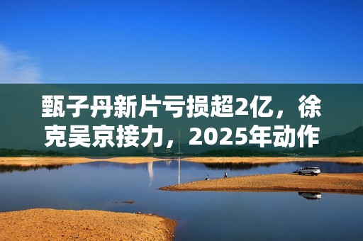 甄子丹新片亏损超2亿，徐克吴京接力，2025年动作片我看好谢苗