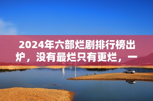 2024年六部烂剧排行榜出炉,没有最烂只有更烂,一部没看才叫幸运 2024年六部烂剧排行榜出炉,没有最烂只有更烂,一部没看才叫幸运
