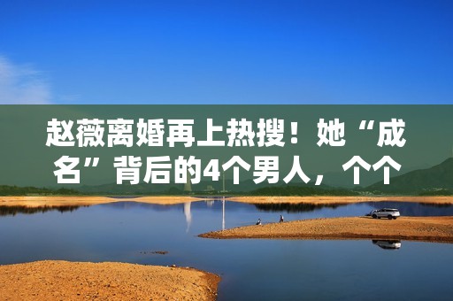 赵薇离婚再上热搜！她“成名”背后的4个男人，个个都不简单！