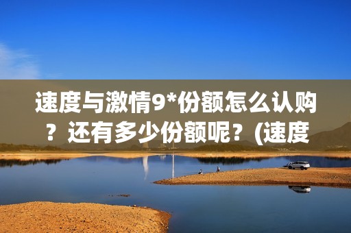 速度与激情9*份额怎么认购？还有多少份额呢？(速度与激情9tc)