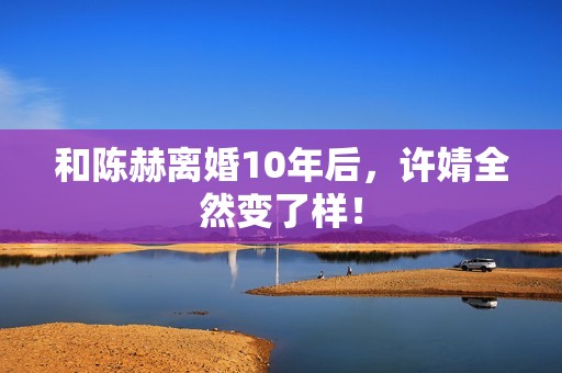 和陈赫离婚10年后,许婧全然变了样! 和陈赫离婚10年后,许婧全然变了样!