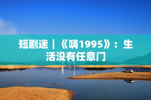 短剧迷｜《嗨1995》：生活没有任意门