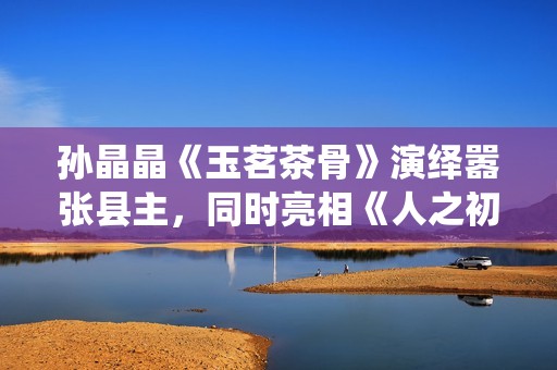 孙晶晶《玉茗茶骨》演绎嚣张县主，同时亮相《人之初》展现多元演技