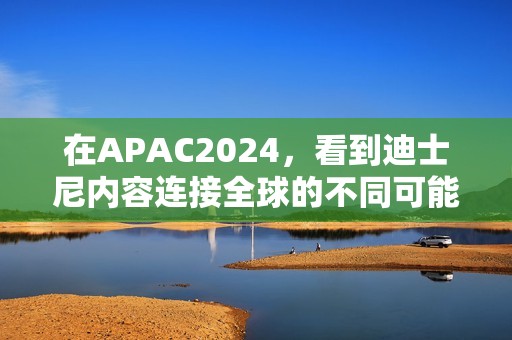 在APAC2024，看到迪士尼内容连接全球的不同可能