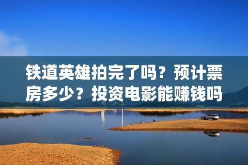 铁道英雄拍完了吗？预计票房多少？投资电影能赚钱吗？(铁道英雄编剧)