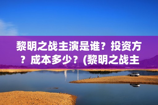 黎明之战主演是谁？投资方？成本多少？(黎明之战主演是哪个)