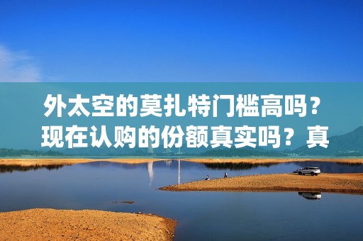 外太空的莫扎特门槛高吗？ 现在认购的份额真实吗？真能赚钱吗？(外太空的莫扎特免费完整版)