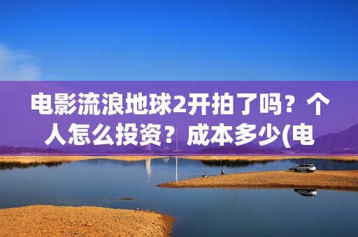 电影流浪地球2开拍了吗？个人怎么投资？成本多少(电影流浪地球2演员表)
