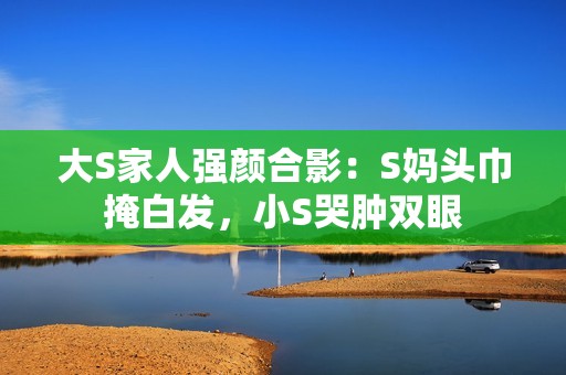 大S家人强颜合影：S妈头巾掩白发，小S哭肿双眼