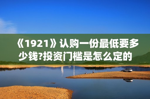 《1921》认购一份最低要多少钱?投资门槛是怎么定的(《1921》首发预告)