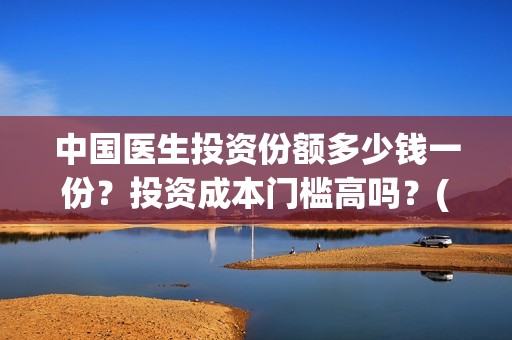 中国医生投资份额多少钱一份？投资成本门槛高吗？(中国医生 投资)