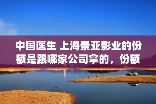 中国医生 上海景亚影业的份额是跟哪家公司拿的，份额是不是真实有效的？(中国医生上海见面会)