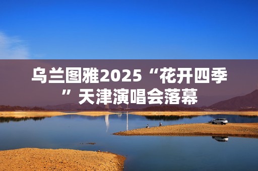 乌兰图雅2025“花开四季”天津演唱会落幕