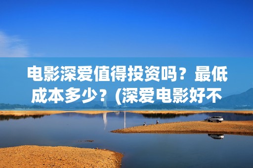 电影深爱值得投资吗？最低成本多少？(深爱电影好不好看)
