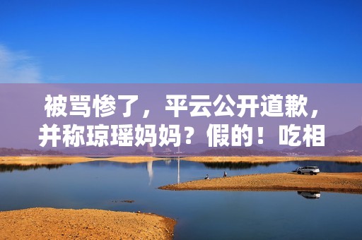 被骂惨了，平云公开道歉，并称琼瑶妈妈？假的！吃相比他爹还难看