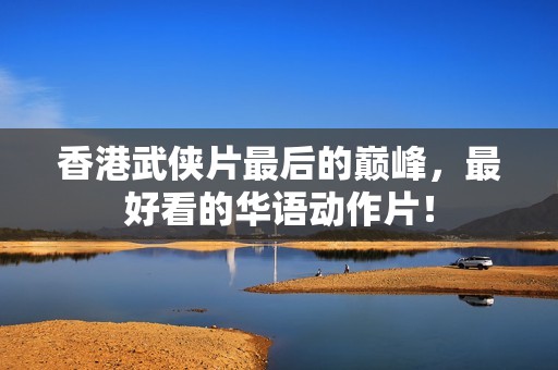 香港武侠片最后的巅峰,最好看的华语动作片! 香港武侠片最后的巅峰,最好看的华语动作片!