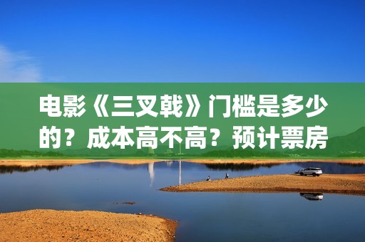电影《三叉戟》门槛是多少的?成本高不高?预计票房是多少?(电影三叉戟和电视剧三叉戟哪个早) 电影《三叉戟》门槛是多少的?成本高不高?预计票房是多少?(电影三叉戟和电视剧三叉戟哪个早)