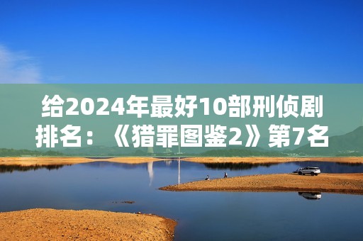给2024年最好10部刑侦剧排名：《猎罪图鉴2》第7名，第1名没争议