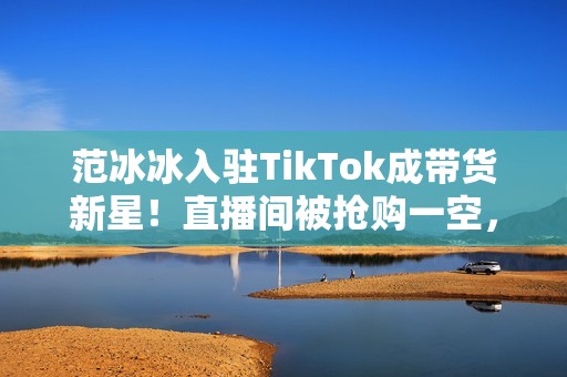 范冰冰入驻TikTok成带货新星！直播间被抢购一空，成功逆袭