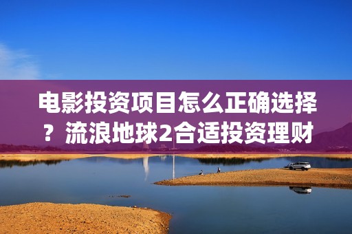 电影投资项目怎么正确选择？流浪地球2合适投资理财吗？(电影投资方案)