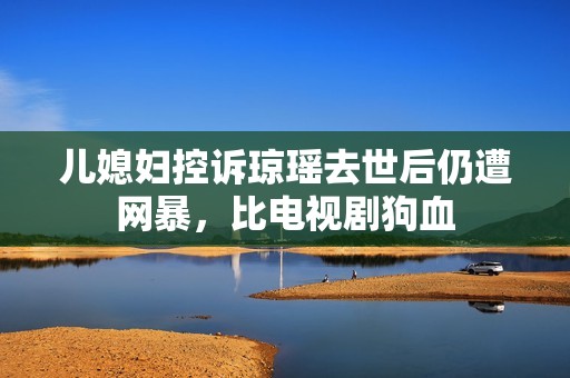 儿媳妇控诉琼瑶去世后仍遭网暴，比电视剧狗血