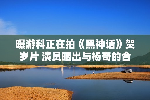 曝游科正在拍《黑神话》贺岁片 演员晒出与杨奇的合影