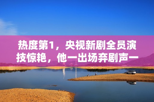 热度第1，央视新剧全员演技惊艳，他一出场弃剧声一片差评满天飞