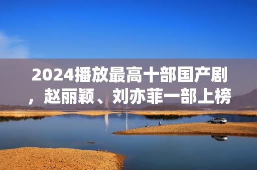 2024播放最高十部国产剧，赵丽颖、刘亦菲一部上榜，第十仅播33天