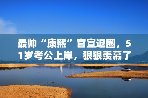 最帅“康熙”官宣退圈，51岁考公上岸，狠狠羡慕了！