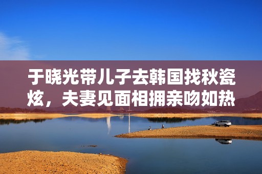 于晓光带儿子去韩国找秋瓷炫，夫妻见面相拥亲吻如热恋