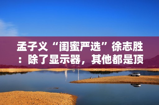 孟子义“闺蜜严选”徐志胜：除了显示器，其他都是顶配