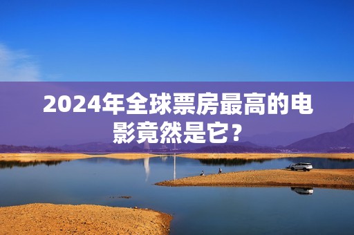 2024年全球票房最高的电影竟然是它？