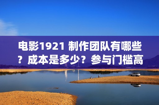 电影1921 制作团队有哪些？成本是多少？参与门槛高吗？(电影1921主创人员)