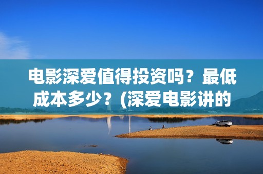电影深爱值得投资吗？最低成本多少？(深爱电影讲的什么)