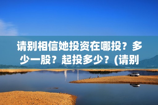 请别相信她投资在哪投？多少一股？起投多少？(请别相信她剧组主演)