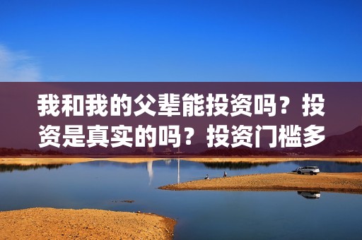 我和我的父辈能投资吗?投资是真实的吗?投资门槛多少?(我和我的父辈符合历史吗) 我和我的父辈能投资吗?投资是真实的吗?投资门槛多少?(我和我的父辈符合历史吗)