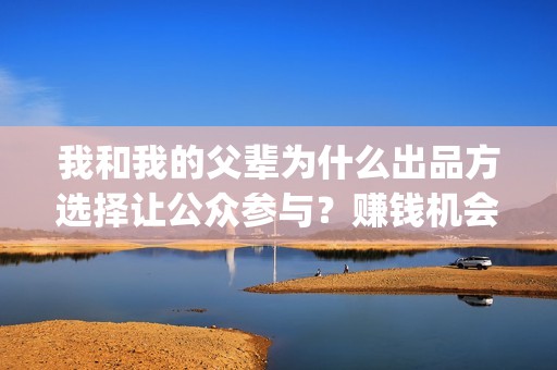 我和我的父辈为什么出品方选择让公众参与？赚钱机会大吗？(我和我的父辈为啥不上平台)
