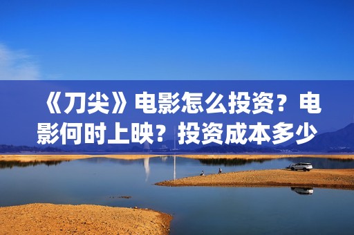 《刀尖》电影怎么投资？电影何时上映？投资成本多少？(刀尖 电影 2020)