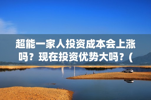 超能一家人投资成本会上涨吗？现在投资优势大吗？(超能一家人投资成本)