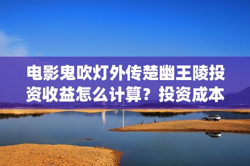 电影鬼吹灯外传楚幽王陵投资收益怎么计算？投资成本多少？(电影鬼吹灯外传有几部)