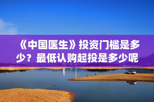 《中国医生》投资门槛是多少？最低认购起投是多少呢？(《中国医生》发布终极预告)
