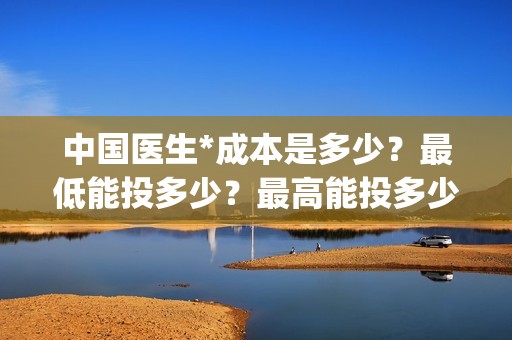 中国医生*成本是多少？最低能投多少？最高能投多少？(中国医生投资成本)