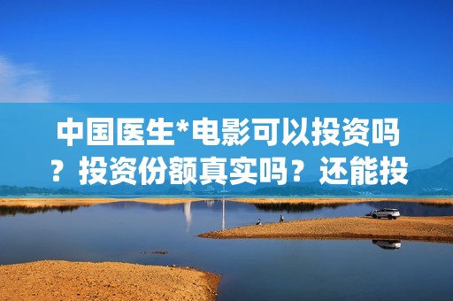 中国医生*电影可以投资吗?投资份额真实吗?还能投资吗?(中国医生电影观后感) 中国医生*电影可以投资吗?投资份额真实吗?还能投资吗?(中国医生电影观后感)