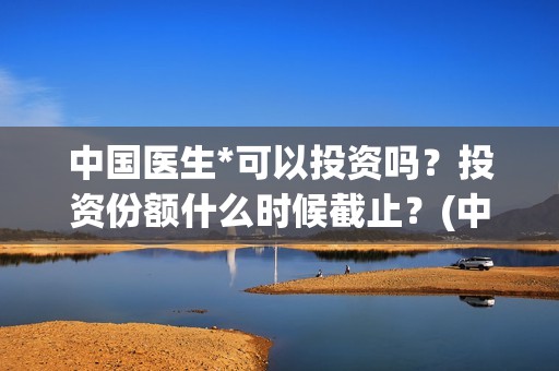 中国医生*可以投资吗？投资份额什么时候截止？(中国医生可以在国外哪些国家行医)
