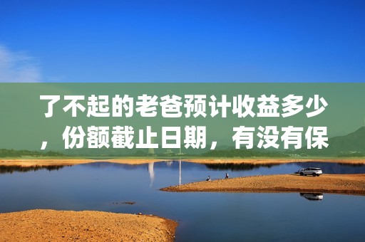 了不起的老爸预计收益多少，份额截止日期，有没有保障？(了不起 的老爸)