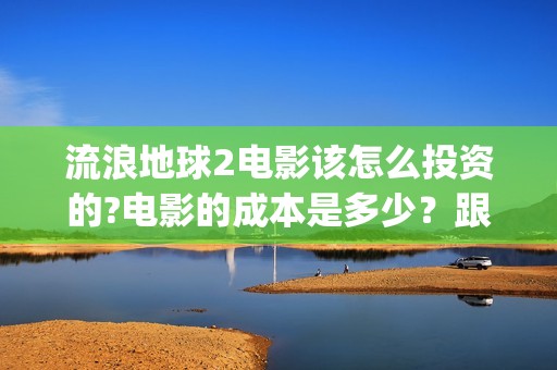 流浪地球2电影该怎么投资的?电影的成本是多少？跟哪家公司签约？(流浪地球2电影下载)