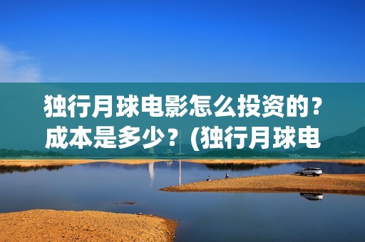 独行月球电影怎么投资的？成本是多少？(独行月球电影什么时候开机)