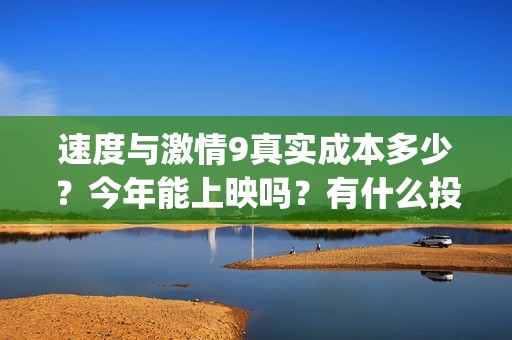 速度与激情9真实成本多少？今年能上映吗？有什么投资优势亮点？(速度与激情真人版)