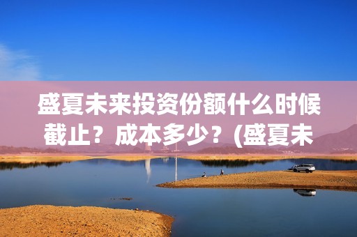 盛夏未来投资份额什么时候截止？成本多少？(盛夏未来 投资方)